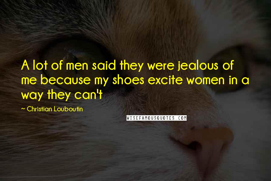 Christian Louboutin Quotes: A lot of men said they were jealous of me because my shoes excite women in a way they can't