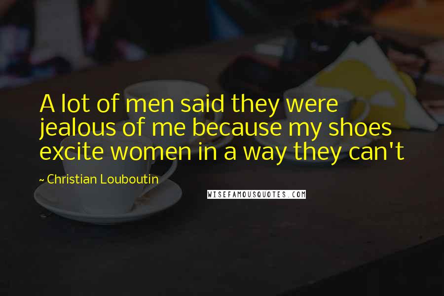 Christian Louboutin Quotes: A lot of men said they were jealous of me because my shoes excite women in a way they can't