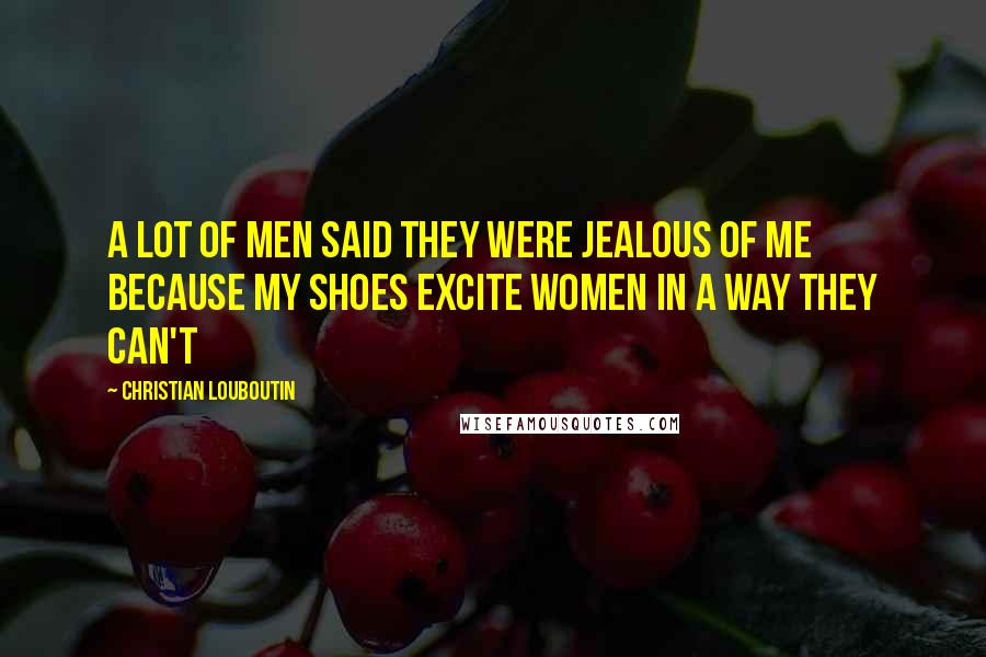 Christian Louboutin Quotes: A lot of men said they were jealous of me because my shoes excite women in a way they can't