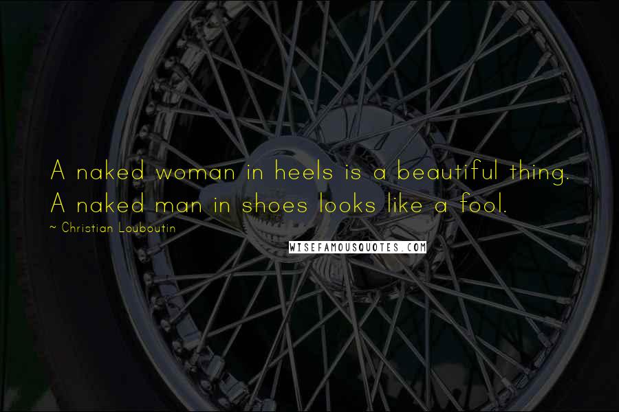 Christian Louboutin Quotes: A naked woman in heels is a beautiful thing. A naked man in shoes looks like a fool.