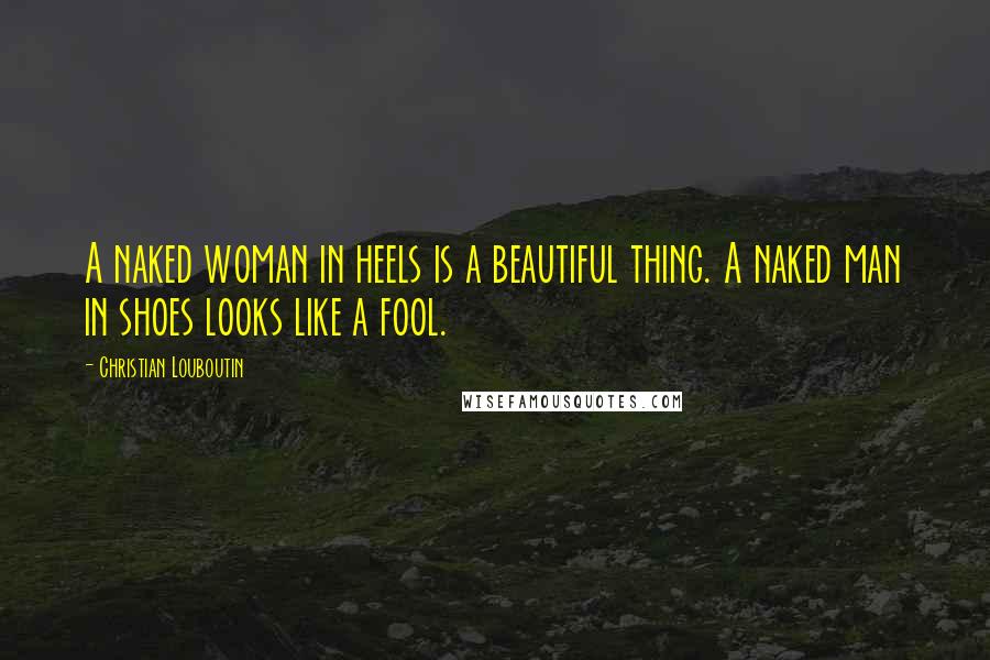 Christian Louboutin Quotes: A naked woman in heels is a beautiful thing. A naked man in shoes looks like a fool.