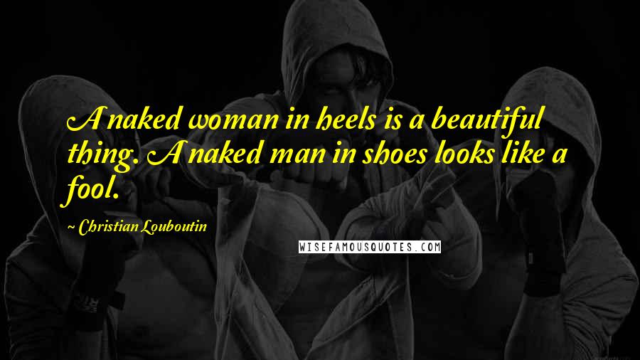 Christian Louboutin Quotes: A naked woman in heels is a beautiful thing. A naked man in shoes looks like a fool.