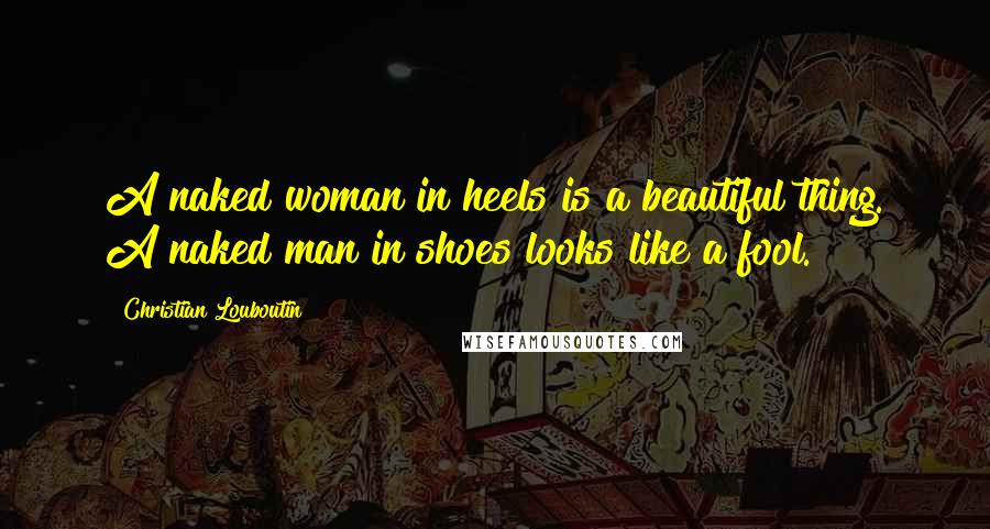 Christian Louboutin Quotes: A naked woman in heels is a beautiful thing. A naked man in shoes looks like a fool.