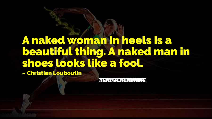 Christian Louboutin Quotes: A naked woman in heels is a beautiful thing. A naked man in shoes looks like a fool.