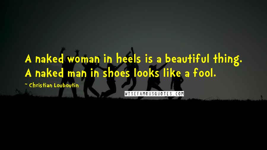 Christian Louboutin Quotes: A naked woman in heels is a beautiful thing. A naked man in shoes looks like a fool.