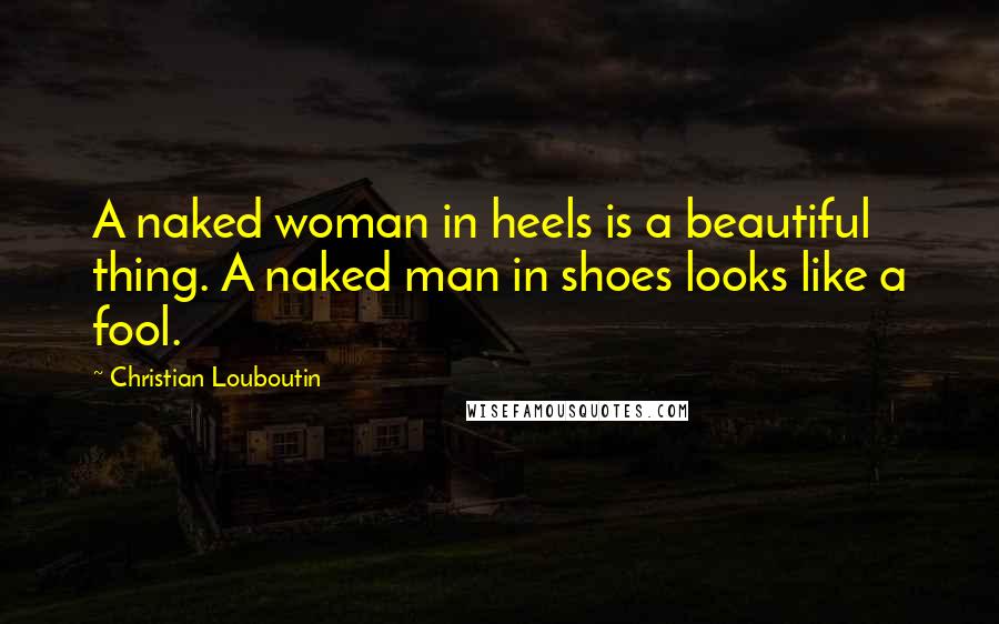 Christian Louboutin Quotes: A naked woman in heels is a beautiful thing. A naked man in shoes looks like a fool.