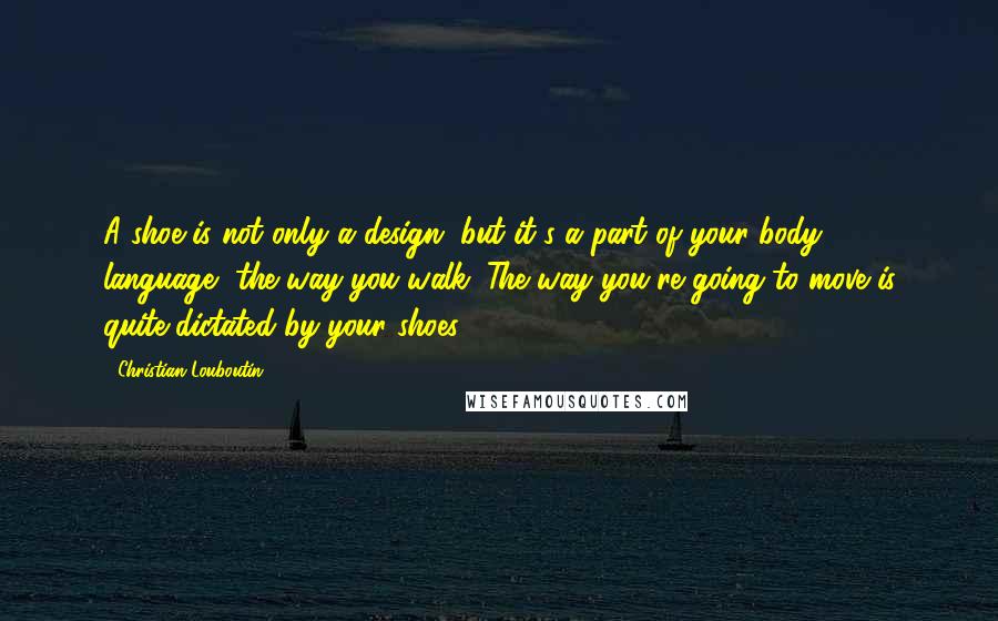 Christian Louboutin Quotes: A shoe is not only a design, but it's a part of your body language, the way you walk. The way you're going to move is quite dictated by your shoes.