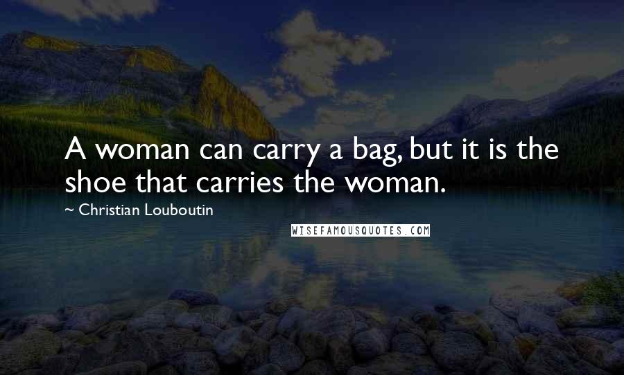 Christian Louboutin Quotes: A woman can carry a bag, but it is the shoe that carries the woman.