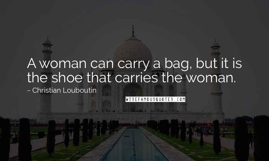 Christian Louboutin Quotes: A woman can carry a bag, but it is the shoe that carries the woman.
