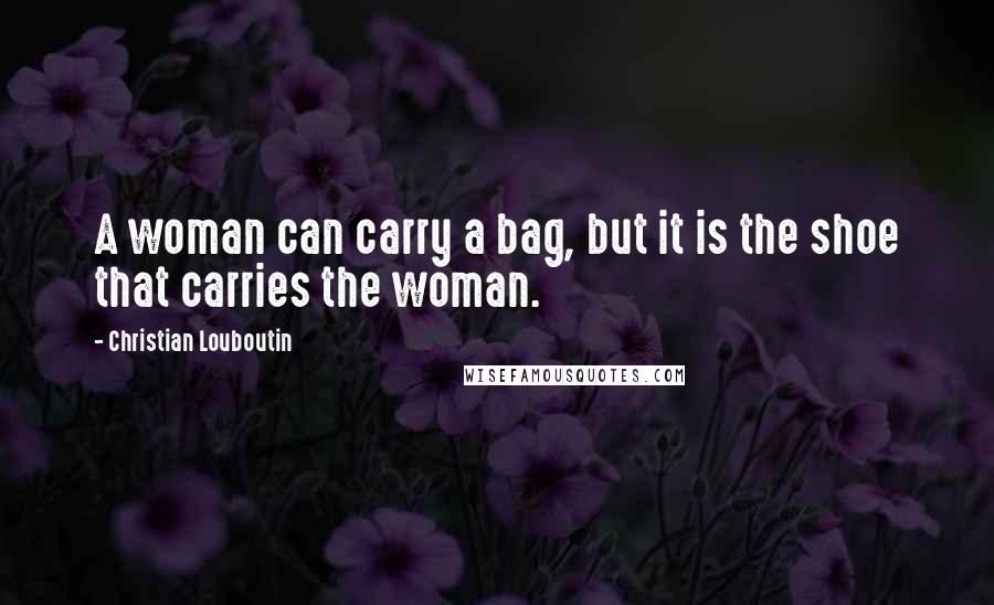 Christian Louboutin Quotes: A woman can carry a bag, but it is the shoe that carries the woman.