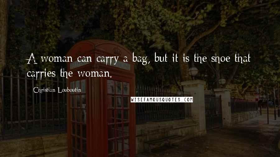 Christian Louboutin Quotes: A woman can carry a bag, but it is the shoe that carries the woman.