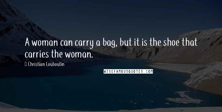 Christian Louboutin Quotes: A woman can carry a bag, but it is the shoe that carries the woman.