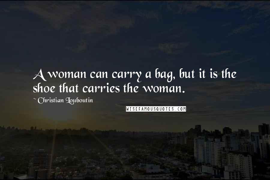 Christian Louboutin Quotes: A woman can carry a bag, but it is the shoe that carries the woman.