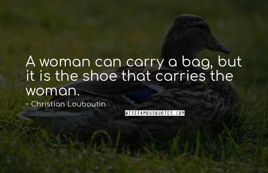 Christian Louboutin Quotes: A woman can carry a bag, but it is the shoe that carries the woman.