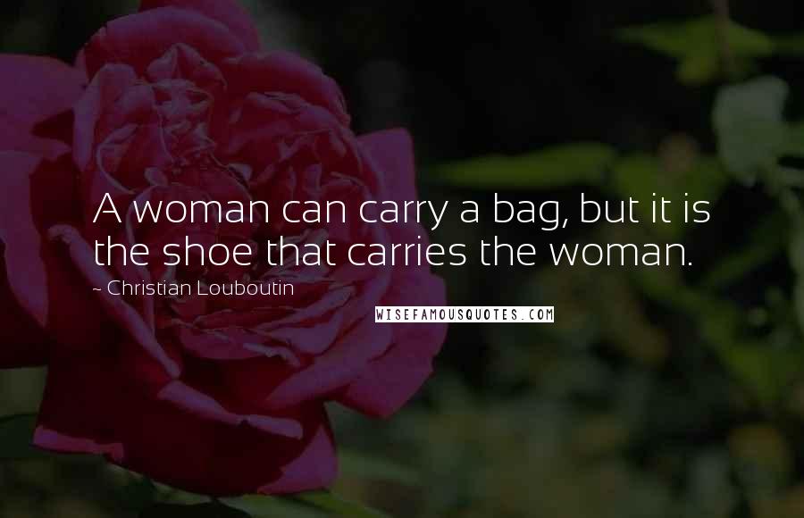 Christian Louboutin Quotes: A woman can carry a bag, but it is the shoe that carries the woman.