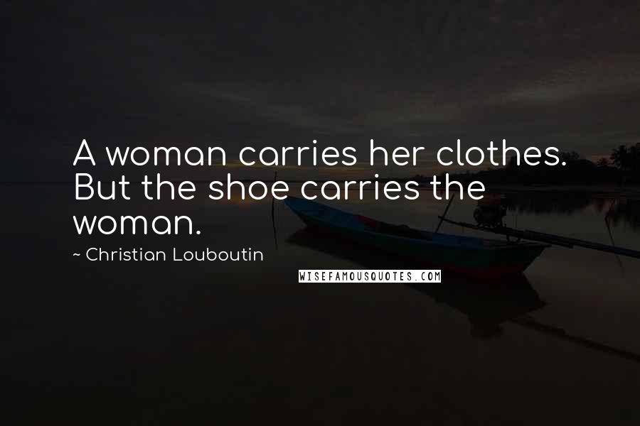 Christian Louboutin Quotes: A woman carries her clothes. But the shoe carries the woman.