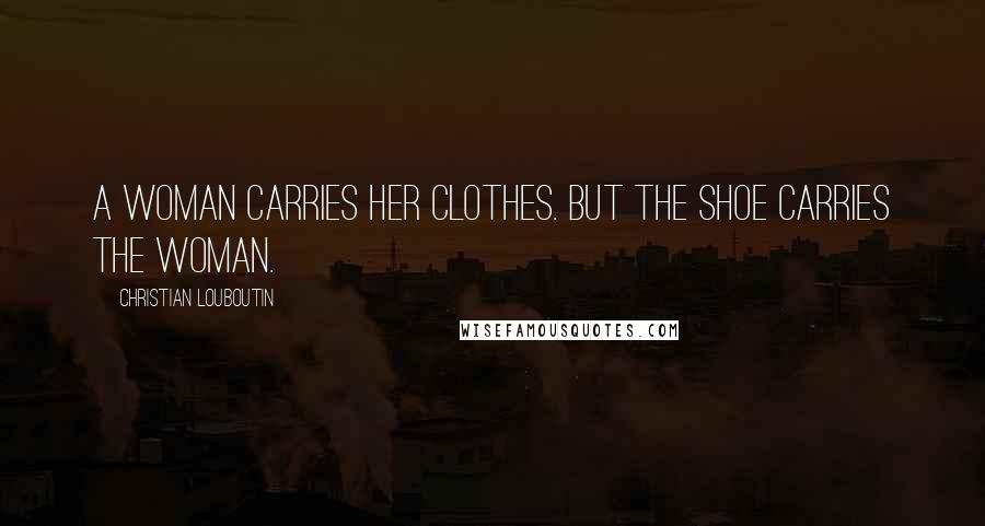 Christian Louboutin Quotes: A woman carries her clothes. But the shoe carries the woman.