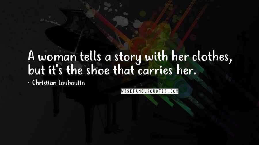 Christian Louboutin Quotes: A woman tells a story with her clothes, but it's the shoe that carries her.