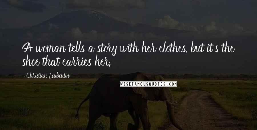 Christian Louboutin Quotes: A woman tells a story with her clothes, but it's the shoe that carries her.