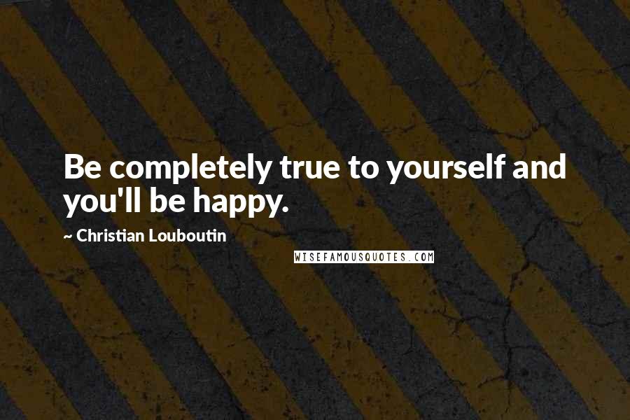 Christian Louboutin Quotes: Be completely true to yourself and you'll be happy.