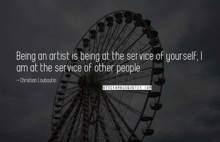 Christian Louboutin Quotes: Being an artist is being at the service of yourself; I am at the service of other people.