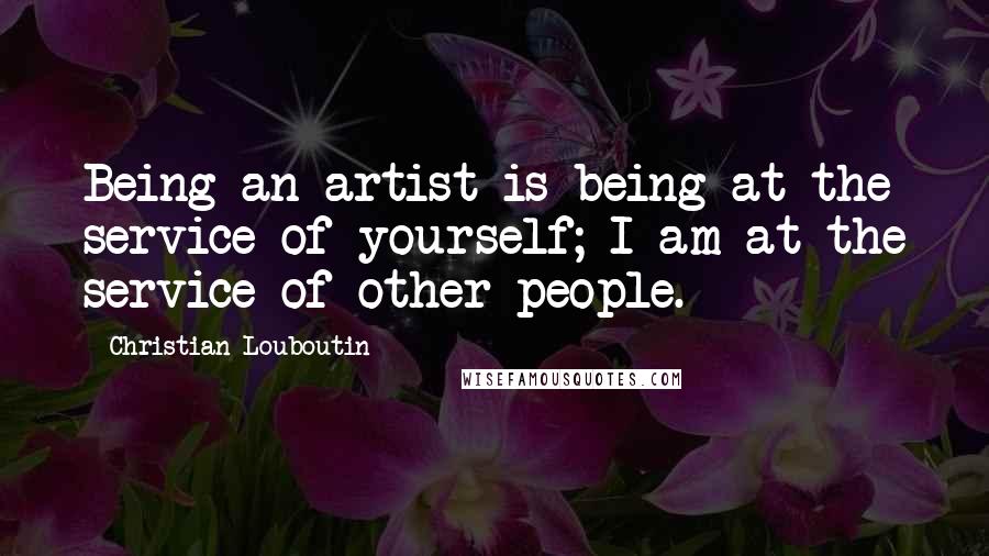Christian Louboutin Quotes: Being an artist is being at the service of yourself; I am at the service of other people.
