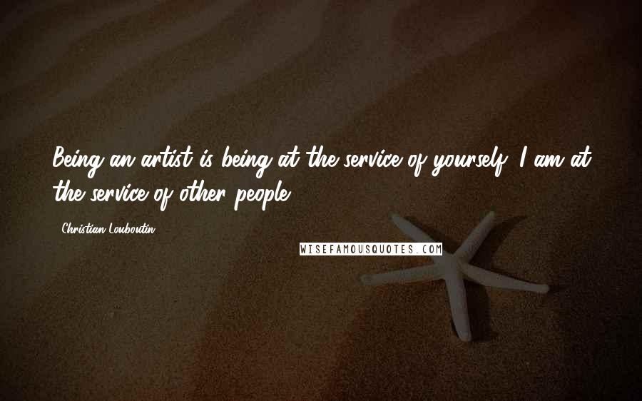 Christian Louboutin Quotes: Being an artist is being at the service of yourself; I am at the service of other people.