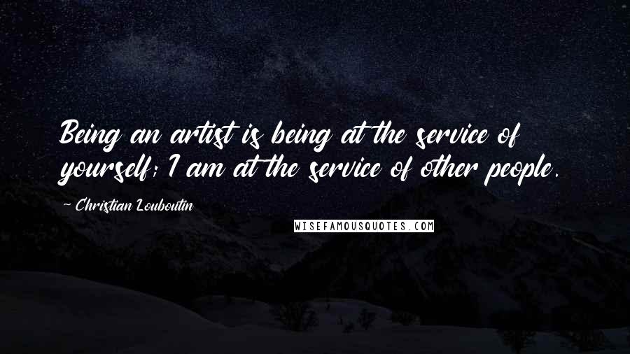 Christian Louboutin Quotes: Being an artist is being at the service of yourself; I am at the service of other people.