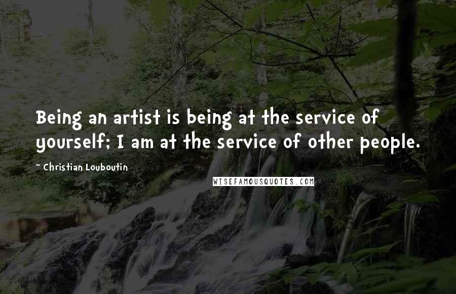 Christian Louboutin Quotes: Being an artist is being at the service of yourself; I am at the service of other people.