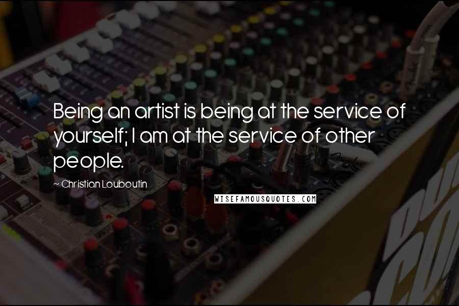 Christian Louboutin Quotes: Being an artist is being at the service of yourself; I am at the service of other people.