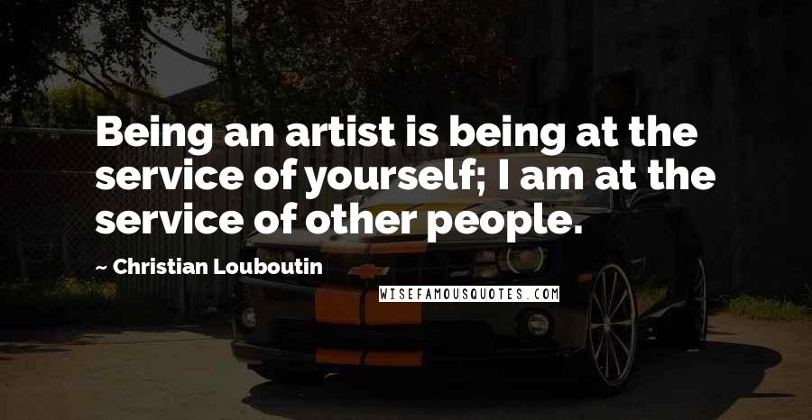 Christian Louboutin Quotes: Being an artist is being at the service of yourself; I am at the service of other people.