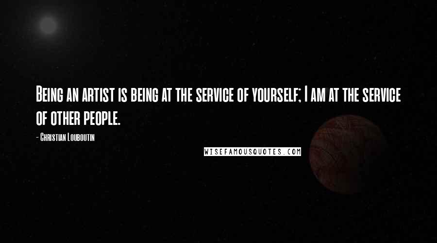 Christian Louboutin Quotes: Being an artist is being at the service of yourself; I am at the service of other people.