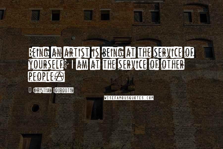 Christian Louboutin Quotes: Being an artist is being at the service of yourself; I am at the service of other people.