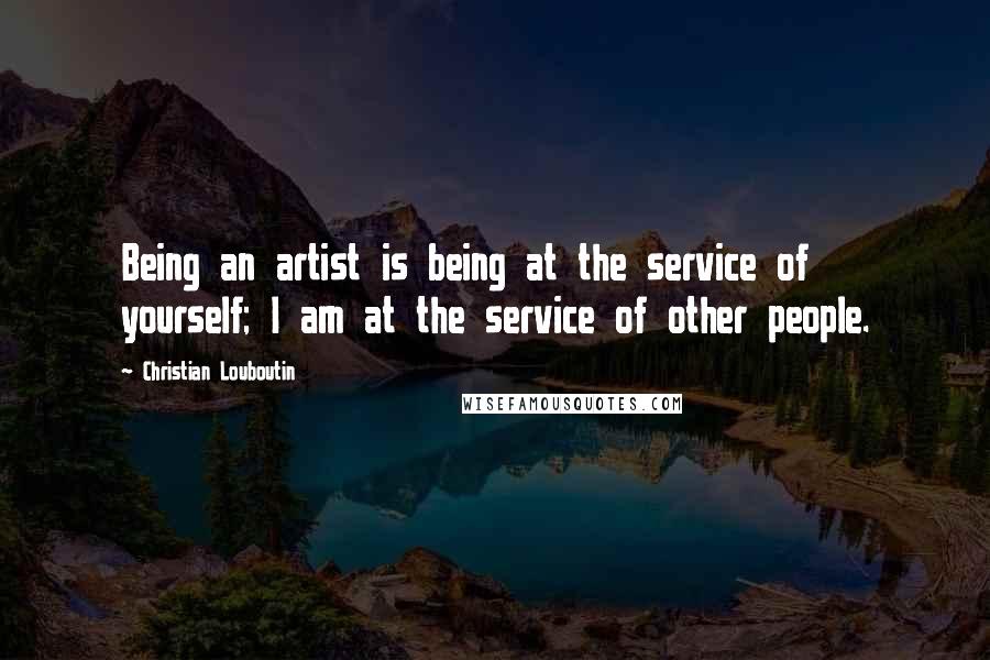 Christian Louboutin Quotes: Being an artist is being at the service of yourself; I am at the service of other people.