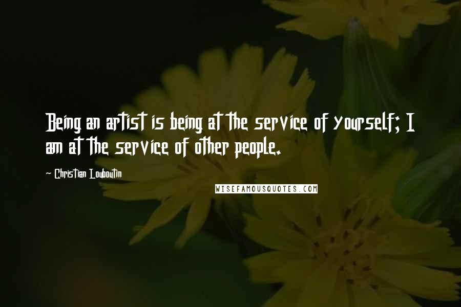 Christian Louboutin Quotes: Being an artist is being at the service of yourself; I am at the service of other people.
