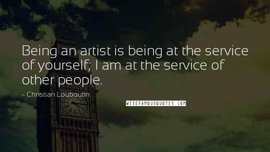 Christian Louboutin Quotes: Being an artist is being at the service of yourself; I am at the service of other people.