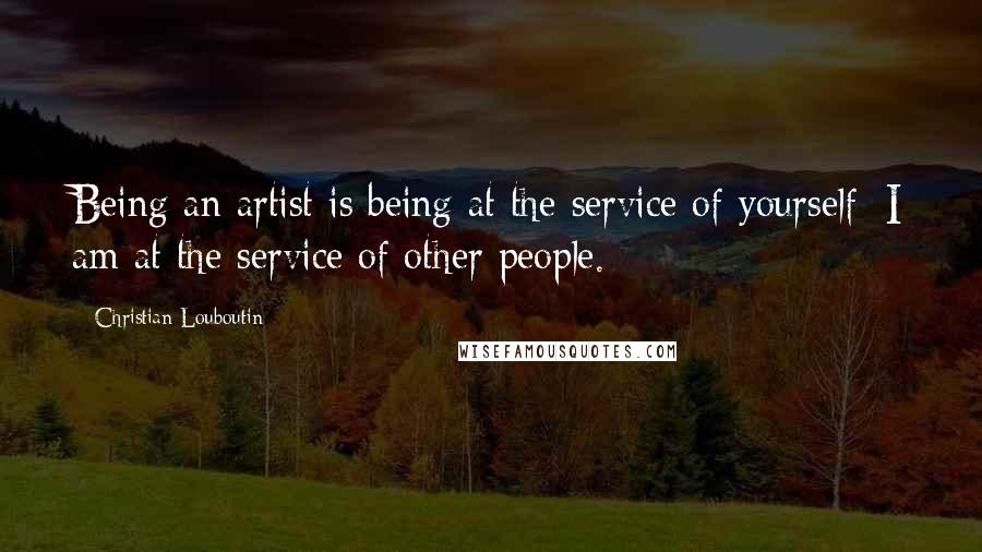 Christian Louboutin Quotes: Being an artist is being at the service of yourself; I am at the service of other people.
