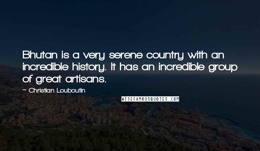 Christian Louboutin Quotes: Bhutan is a very serene country with an incredible history. It has an incredible group of great artisans.