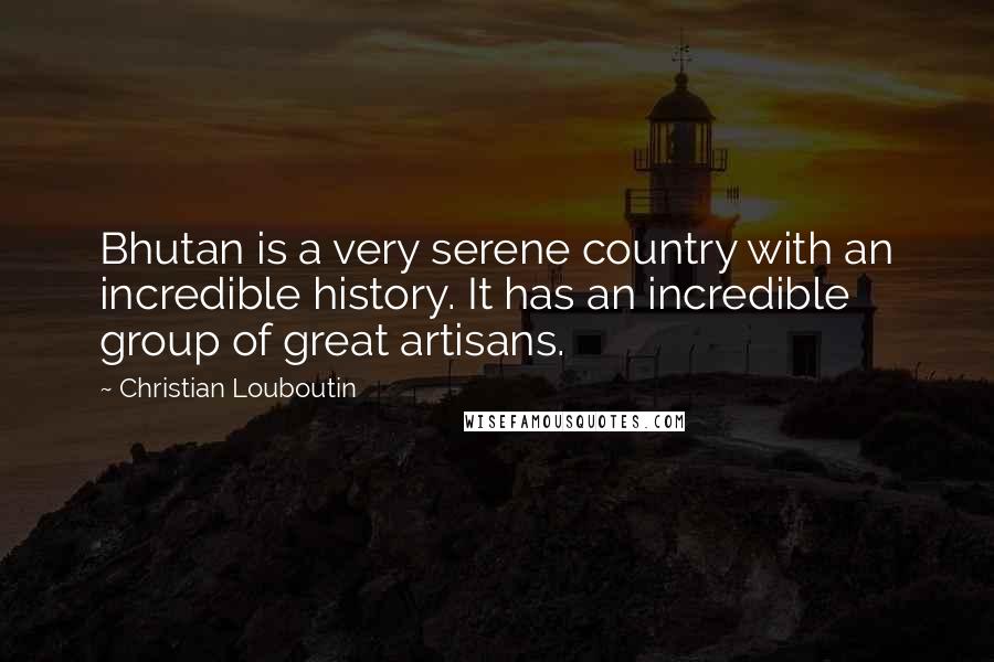 Christian Louboutin Quotes: Bhutan is a very serene country with an incredible history. It has an incredible group of great artisans.