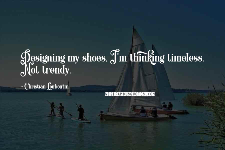 Christian Louboutin Quotes: Designing my shoes, I'm thinking timeless. Not trendy.