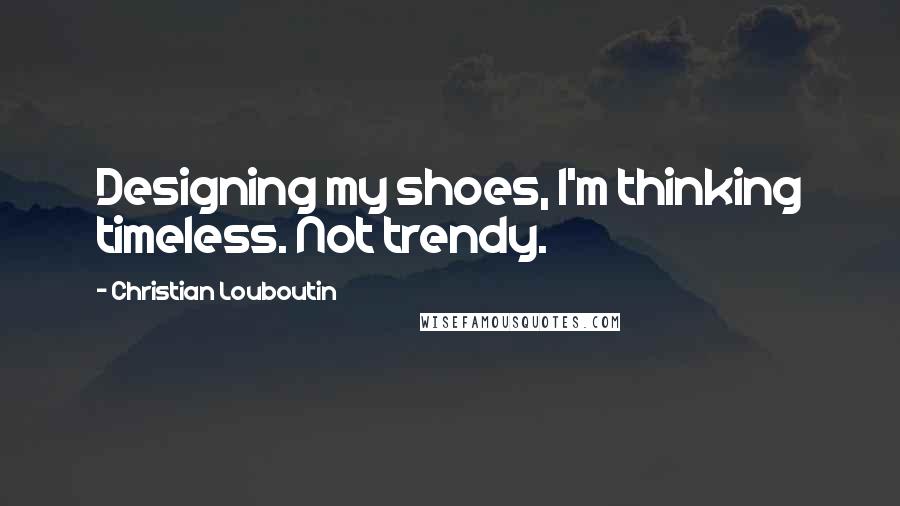 Christian Louboutin Quotes: Designing my shoes, I'm thinking timeless. Not trendy.