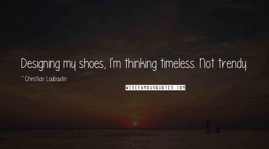 Christian Louboutin Quotes: Designing my shoes, I'm thinking timeless. Not trendy.