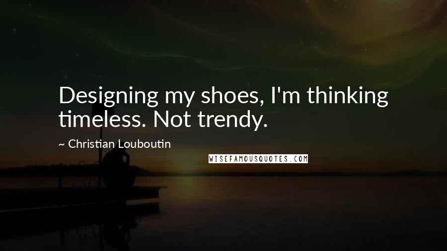 Christian Louboutin Quotes: Designing my shoes, I'm thinking timeless. Not trendy.
