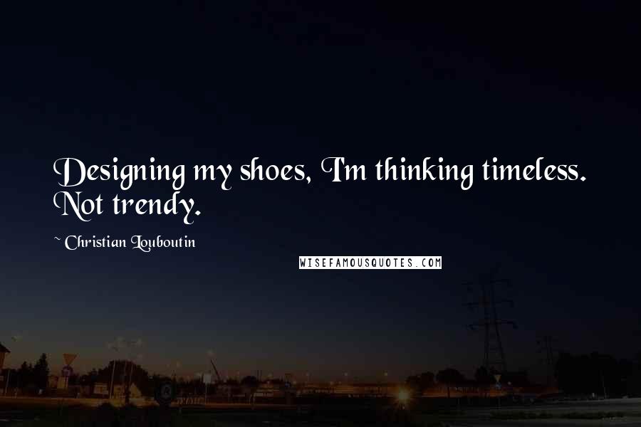 Christian Louboutin Quotes: Designing my shoes, I'm thinking timeless. Not trendy.