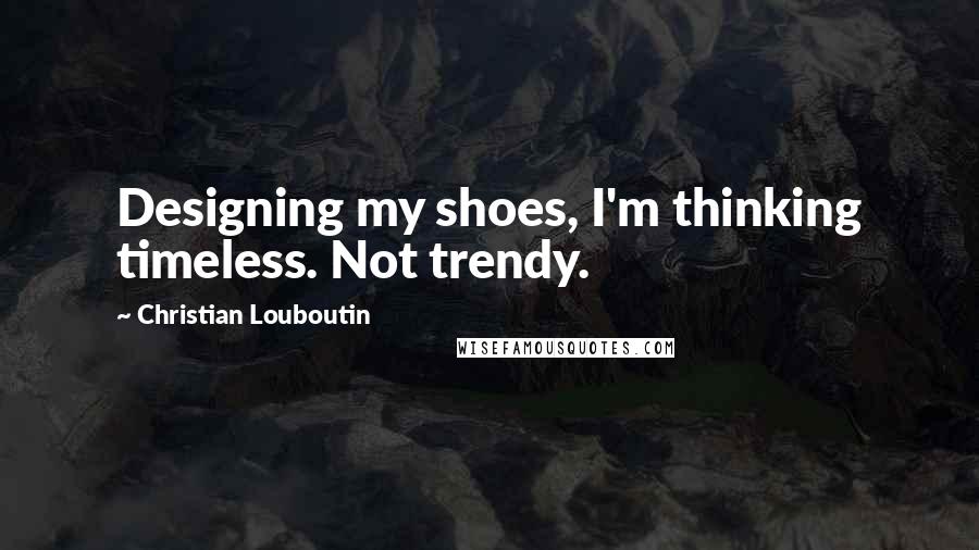 Christian Louboutin Quotes: Designing my shoes, I'm thinking timeless. Not trendy.