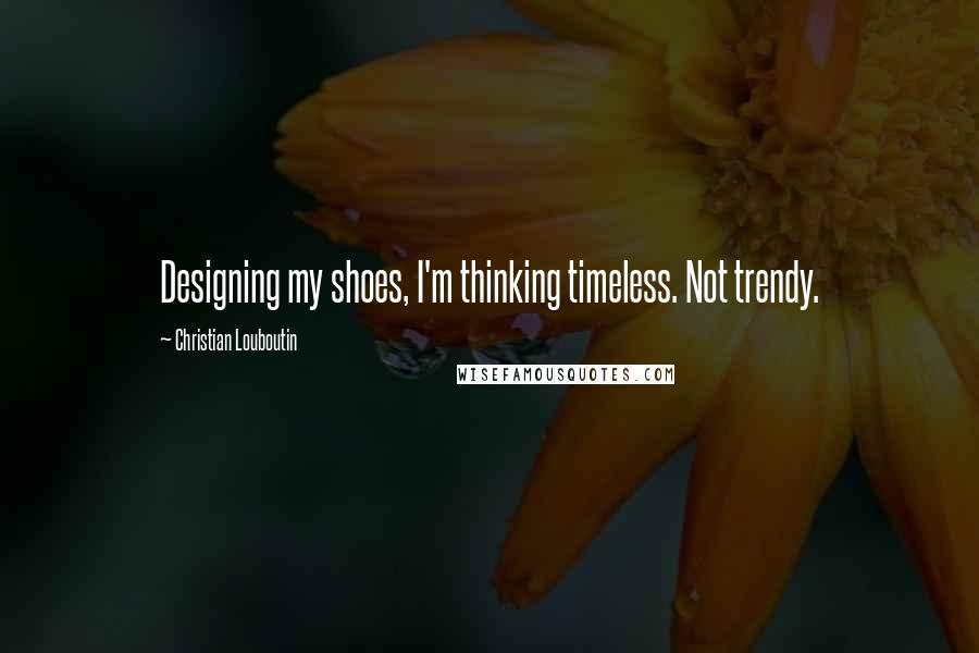 Christian Louboutin Quotes: Designing my shoes, I'm thinking timeless. Not trendy.