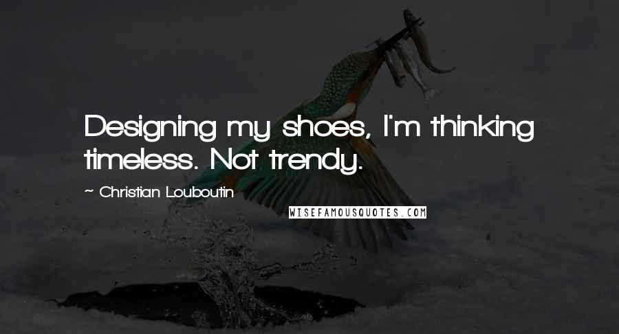 Christian Louboutin Quotes: Designing my shoes, I'm thinking timeless. Not trendy.