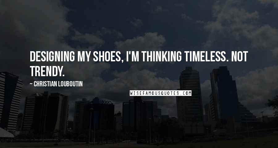 Christian Louboutin Quotes: Designing my shoes, I'm thinking timeless. Not trendy.