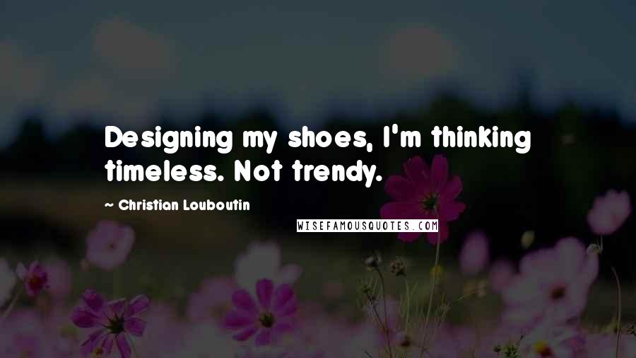 Christian Louboutin Quotes: Designing my shoes, I'm thinking timeless. Not trendy.