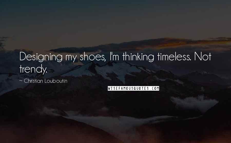 Christian Louboutin Quotes: Designing my shoes, I'm thinking timeless. Not trendy.